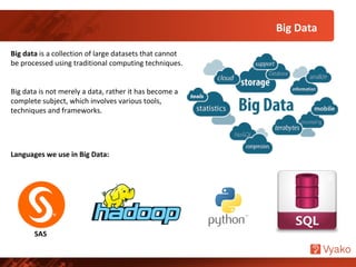 Big Data
Big data is a collection of large datasets that cannot
be processed using traditional computing techniques.
Big data is not merely a data, rather it has become a
complete subject, which involves various tools,
techniques and frameworks.
Languages we use in Big Data:
SAS
 