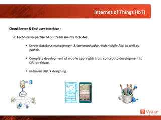 Internet of Things (IoT)
Cloud Server & End-user Interface -
 Technical expertise of our team mainly includes:
• Server database management & communication with mobile App as well as
portals.
• Complete development of mobile app, rights from concept to development to
QA to release.
• In-house UI/UX designing.
 