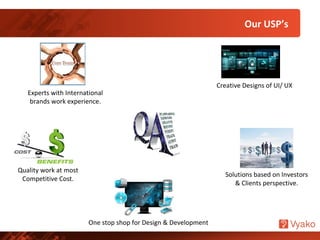 Experts with International
brands work experience.
One stop shop for Design & Development
Solutions based on Investors
& Clients perspective.
Creative Designs of UI/ UX
Quality work at most
Competitive Cost.
Our USP’s
 