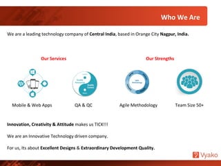 Who We Are
We are a leading technology company of Central India, based in Orange City Nagpur, India.
Mobile & Web Apps Agile MethodologyQA & QC Team Size 50+
Innovation, Creativity & Attitude makes us TICK!!!
We are an Innovative Technology driven company.
For us, Its about Excellent Designs & Extraordinary Development Quality.
Our Services Our Strengths
 