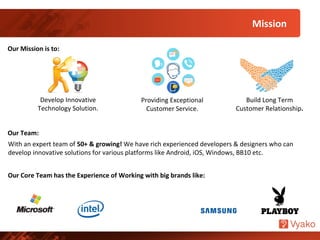 Develop Innovative
Technology Solution.
Our Mission is to:
Build Long Term
Customer Relationship.
Providing Exceptional
Customer Service.
Mission
Our Team:
With an expert team of 50+ & growing! We have rich experienced developers & designers who can
develop innovative solutions for various platforms like Android, iOS, Windows, BB10 etc.
Our Core Team has the Experience of Working with big brands like:
 