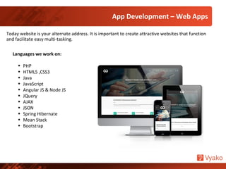 Today website is your alternate address. It is important to create attractive websites that function
and facilitate easy multi-tasking.
Languages we work on:
• PHP
• HTML5 ,CSS3
• Java
• JavaScript
• Angular JS & Node JS
• JQuery
• AJAX
• JSON
• Spring Hibernate
• Mean Stack
• Bootstrap
App Development – Web Apps
 