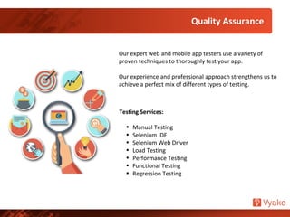 Quality Assurance
Our expert web and mobile app testers use a variety of
proven techniques to thoroughly test your app.
Our experience and professional approach strengthens us to
achieve a perfect mix of different types of testing.
Testing Services:
• Manual Testing
• Selenium IDE
• Selenium Web Driver
• Load Testing
• Performance Testing
• Functional Testing
• Regression Testing
 