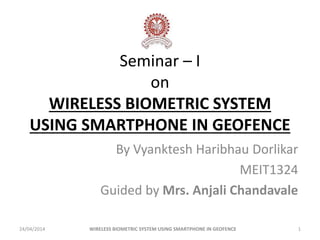 Seminar – I
on
WIRELESS BIOMETRIC SYSTEM
USING SMARTPHONE IN GEOFENCE
By Vyanktesh Haribhau Dorlikar
MEIT1324
Guided by Mrs. Anjali Chandavale
24/04/2014 1WIRELESS BIOMETRIC SYSTEM USING SMARTPHONE IN GEOFENCE
 
