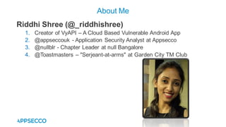 Riddhi Shree (@_riddhishree)
1. Creator of VyAPI – A Cloud Based Vulnerable Android App
2. @appseccouk - Application Security Analyst at Appsecco
3. @nullblr - Chapter Leader at null Bangalore
4. @Toastmasters – "Serjeant-at-arms" at Garden City TM Club
About Me
 