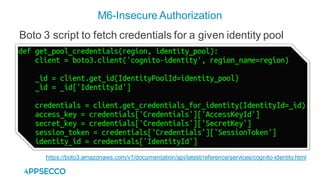 M6-Insecure Authorization
https://boto3.amazonaws.com/v1/documentation/api/latest/reference/services/cognito-identity.html
Boto 3 script to fetch credentials for a given identity pool
 