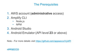1. AWS account (administrative access)
2. Amplify CLI
• Node.js
• NPM
3. Android Studio
4. Android Emulator (API level 23 or above)
Note - For more details visit https://github.com/appsecco/VyAPI
The Prerequisites
 