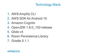 1. AWS Amplify CLI
2. AWS SDK for Android 10
3. Amazon Cognito
4. OpenJDK 1.8.0_152-release
5. Glide v4
6. Room Persistence Library
7. Gradle 5.1.1
Technology Stack
 