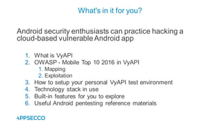 Android security enthusiasts can practice hacking a
cloud-based vulnerableAndroid app
1. What is VyAPI
2. OWASP - Mobile Top 10 2016 in VyAPI
1. Mapping
2. Exploitation
3. How to setup your personal VyAPI test environment
4. Technology stack in use
5. Built-in features for you to explore
6. Useful Android pentesting reference materials
What's in it for you?
 