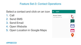 Select a contact and click on an icon
1. Call
2. Send SMS
3. Send Email
4. Open Website
5. Open Location in Google Maps
Feature Set-3: Contact Operations
 
