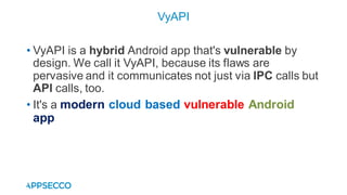• VyAPI is a hybrid Android app that's vulnerable by
design. We call it VyAPI, because its flaws are
pervasive and it communicates not just via IPC calls but
API calls, too.
• It's a modern cloud based vulnerable Android
app
VyAPI
 