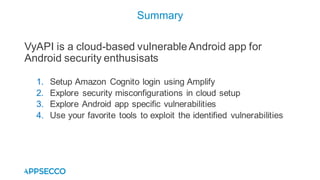 VyAPI is a cloud-based vulnerableAndroid app for
Android security enthusisats
1. Setup Amazon Cognito login using Amplify
2. Explore security misconfigurations in cloud setup
3. Explore Android app specific vulnerabilities
4. Use your favorite tools to exploit the identified vulnerabilities
Summary
 