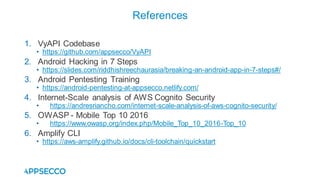 1. VyAPI Codebase
• https://github.com/appsecco/VyAPI
2. Android Hacking in 7 Steps
• https://slides.com/riddhishreechaurasia/breaking-an-android-app-in-7-steps#/
3. Android Pentesting Training
• https://android-pentesting-at-appsecco.netlify.com/
4. Internet-Scale analysis of AWS Cognito Security
• https://andresriancho.com/internet-scale-analysis-of-aws-cognito-security/
5. OWASP - Mobile Top 10 2016
• https://www.owasp.org/index.php/Mobile_Top_10_2016-Top_10
6. Amplify CLI
• https://aws-amplify.github.io/docs/cli-toolchain/quickstart
References
 
