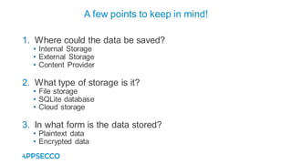 1. Where could the data be saved?
• Internal Storage
• External Storage
• Content Provider
2. What type of storage is it?
• File storage
• SQLite database
• Cloud storage
3. In what form is the data stored?
• Plaintext data
• Encrypted data
A few points to keep in mind!
 