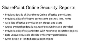 SharePoint Online Security Reports
• Provides details of SharePoint Online effective permissions
• Provides a list of effective permissions on sites, lists, items
• Also lists effective permission on groups and users
• Group ownership details in SharePoint Online also provided
• Provides a list of lists and sites with no unique securable objects
• Lists unique securable objects with empty permissions
• Gives details of limited access permissions
 