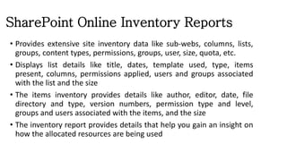 SharePoint Online Inventory Reports
• Provides extensive site inventory data like sub-webs, columns, lists,
groups, content types, permissions, groups, user, size, quota, etc.
• Displays list details like title, dates, template used, type, items
present, columns, permissions applied, users and groups associated
with the list and the size
• The items inventory provides details like author, editor, date, file
directory and type, version numbers, permission type and level,
groups and users associated with the items, and the size
• The inventory report provides details that help you gain an insight on
how the allocated resources are being used
 