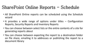 SharePoint Online Reports - Schedule
• All SharePoint Online reports can be scheduled using the Schedule
wizard
• It provides a wide range of options under titles – Configuration
Reports, Security Reports and Inventory Reports
• You can choose between select lists or the entire contents of a site for
generating reports about
• You can choose between exporting the report to a destination folder
on file share, emailing it to addresses or publishing the report to a
document library
 
