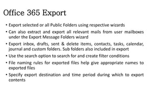 Office 365 Export
• Export selected or all Public Folders using respective wizards
• Can also extract and export all relevant mails from user mailboxes
under the Export Message Folders wizard
• Export inbox, drafts, sent & delete items, contacts, tasks, calendar,
journal and custom folders. Sub folders also included in export
• Use the search option to search for and create filter conditions
• File naming rules for exported files help give appropriate names to
exported files
• Specify export destination and time period during which to export
contents
 