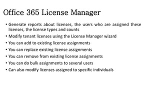 Office 365 License Manager
• Generate reports about licenses, the users who are assigned these
licenses, the license types and counts
• Modify tenant licenses using the License Manager wizard
• You can add to existing license assignments
• You can replace existing license assignments
• You can remove from existing license assignments
• You can do bulk assignments to several users
• Can also modify licenses assigned to specific individuals
 
