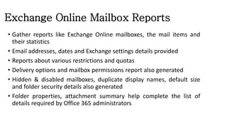 Exchange Online Mailbox Reports
• Gather reports like Exchange Online mailboxes, the mail items and
their statistics
• Email addresses, dates and Exchange settings details provided
• Reports about various restrictions and quotas
• Delivery options and mailbox permissions report also generated
• Hidden & disabled mailboxes, duplicate display names, default size
and folder security details also generated
• Folder properties, attachment summary help complete the list of
details required by Office 365 administrators
 