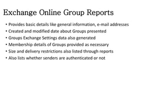 Exchange Online Group Reports
• Provides basic details like general information, e-mail addresses
• Created and modified date about Groups presented
• Groups Exchange Settings data also generated
• Membership details of Groups provided as necessary
• Size and delivery restrictions also listed through reports
• Also lists whether senders are authenticated or not
 