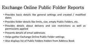 Exchange Online Public Folder Reports
• Provides basic details like general settings and created / modified
dates
• Provides folder details like limits, size, empty Public Folders, etc.
• Provides details about delivery and size restrictions as well as
permissions applied
• Presents details of email addresses
• Helps gather Exchange Online Public Folder settings
• Also displays list of Public Folders hidden from Address Book
 