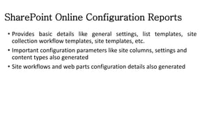 SharePoint Online Configuration Reports
• Provides basic details like general settings, list templates, site
collection workflow templates, site templates, etc.
• Important configuration parameters like site columns, settings and
content types also generated
• Site workflows and web parts configuration details also generated
 