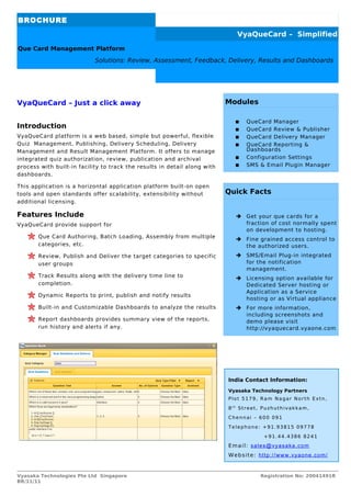 BROCHURE
                                                                              VyaQueCard – Simplified
Que Card Management Platform

                            Solutions: Review, Assessment, Feedback, Delivery, Results and Dashboards




VyaQueCard – Just a click away                                             Modules

                                                                                QueCard Manager
Introduction                                                                    QueCard Review & Publisher
VyaQueCard platform is a web based, simple but powerful, flexible               QueCard Delivery Manager
Quiz Management, Publishing, Delivery Scheduling, Delivery                      QueCard Reporting &
Management and Result Management Platform. It offers to manage                   Dashboards
integrated quiz authorization, review, publication and archival                 Configuration Settings
process with built-in facility to track the results in detail along with        SMS & Email Plugin Manager
dashboards.

This application is a horizontal application platform built-on open
tools and open standards offer scalability, extensibility without          Quick Facts
additional licensing.

Features Include                                                             ➔ Get your que cards for a
VyaQueCard provide support for                                                 fraction of cost normally spent
                                                                               on development to hosting.
       Que Card Authoring, Batch Loading, Assembly from multiple             ➔ Fine grained access control to
       categories, etc.                                                        the authorized users.
       Review, Publish and Deliver the target categories to specific         ➔ SMS/Email Plug-in integrated
       user groups                                                             for the notification
                                                                               management.
       Track Results along with the delivery time line to                    ➔ Licensing option available for
       completion.                                                             Dedicated Server hosting or
                                                                               Application as a Service
       Dynamic Reports to print, publish and notify results
                                                                               hosting or as Virtual appliance
       Built-in and Customizable Dashboards to analyze the results           ➔ For more information,
                                                                               including screenshots and
       Report dashboards provides summary view of the reports,                 demo please visit
       run history and alerts if any.                                          http://vyaquecard.vyaone.com




                                                                           India Contact Information:

                                                                           Vyasaka Technology Partners
                                                                           Plot 5179, Ram Nagar North Extn,

                                                                           8th Street, Puzhuthivakkam,

                                                                           Chennai – 600 091

                                                                           Telephone: +91.93815 09778

                                                                                       +91.44.4386 8241

                                                                           Email: sales@vyasaka.com
                                                                           Website: http://www.vyaone.com/


Vyasaka Technologies Pte Ltd Singapore                                               Registration No: 20041491R
BR/11/11
 