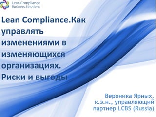 Lean 
Compliance.Как 
управлять 
изменениями 
в 
изменяющихся 
организациях. 
Риски 
и 
выгоды 
ProPowerPoint.Ru 
Вероника Ярных, 
к.э.н., управляющий 
партнер LCBS (Russia) 
 