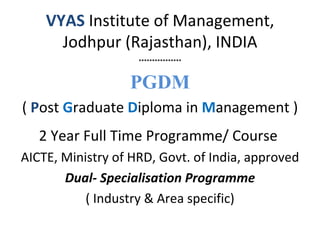 VYAS Institute of Management,
      Jodhpur (Rajasthan), INDIA
                    ****************



                  PGDM
( Post Graduate Diploma in Management )
   2 Year Full Time Programme/ Course
AICTE, Ministry of HRD, Govt. of India, approved
       Dual- Specialisation Programme
           ( Industry & Area specific)
 