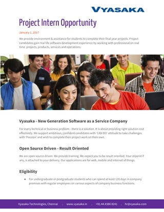 Project Intern Opportunity
January 1, 2017
We provide environment & assistance for students to complete their final year projects. Project
candidates gain real life software development experience by working with professional on real
time projects, products, services and operations.
Vyasaka - New Generation Software as a Service Company
For every technical or business problem - there is a solution. It is about providing right solution cost
effectively. We support ambitious, confident candidates with ‘CAN DO’ attitude to take challenges
with ‘Passion’ and wish to complete their project work on their own.
Open Source Driven - Result Oriented
We are open source driven. We provide training. We expect you to be result oriented. Your stipend if
any, is attached to your delivery. Our applications are for web, mobile and internet of things.
Eligibility
● For undergraduate or postgraduate students who can spend at least 120 days in company
premises with regular employees on various aspects of company business functions.
Vyasaka Technologies, Chennai . www.vyasaka.in . +91.44.4386 8241 . hr@vyasaka.com
 