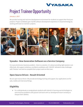Project Trainee Opportunity
January 1, 2017
We provide training and real time development environment for students to support their final year
projects. Project candidates gain real life software development experience in cloud technology by
working with team on real time projects.
Vyasaka - New Generation Software as a Service Company
For every technical or business problem - there is a solution. It is about providing right solution cost
effectively. We support ambitious, confident candidates with ‘CAN DO’ attitude to take challenges
with ‘Passion’ and wish to complete their project work on their own.
Open Source Driven - Result Oriented
We are open source driven. We provide technology training and support. Our applications are for
web, mobile and internet of things.
Eligibility
● For undergraduate or postgraduate students with interest in learning new technologies to
solve business problems with passion and work with our development team remotely to
sharpen their abilities.
Vyasaka Technologies, Chennai . www.vyasaka.in . +91.44.4386 8241 . hr@vyasaka.com
 