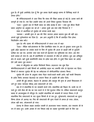 शुआ शै । भैं तुम्शें आळीलािद दे ता शूॉ कक तभ वभग्र लेदाथि ब्रह्मवूत्र बाष्म भें लरष्टऩफि कयने भें
                                           ु
वपर शोंगे।"
       श्री गोष्टलन्दऩादाचामि ने जान लरमा कक ळॊकय की लळषा वभाद्ऱ शो गई शै । उनका कामि बी
वम्ऩूणि शो गमा शै । एक हदन उन्शोंने ळॊकय को अऩने ननकट फुराकय जजसावा की्
       "लत्व ! तुम्शाये भन भें ककवी प्रकाय का कोई वन्दे श शै क्मा ? क्मा तुभ बीतय ककवी
प्रकाय अऩूणता का अनुबल कय यशे शो ? अथला तुम्शें अफ क्मा कोई जजसावा शै ?"
           ि
       ळॊकय ने आनजन्दत शो गुरूदे ल को प्रणाभ कयक कशा्
                                                े
       "बगलन ! आऩकी कृऩा वे अफ भेये लरए सातव्म अथला प्राद्ऱव्म कछ बी नशीॊ यशा।
                                                                ु
आऩने भझे ऩणभनोयथ कय हदमा शै ।
      ु   ू ि                            अफ आऩ अनभनत दें कक भैं वभाहशत गचि शोकय
                                                 ु
गचयननलािण राब करू।"
                ॉ
       कछ दे य भौय यशकय श्री गोष्टलन्दऩादाचामि ने ळान्त स्लय भें कशा्
        ु
         "लत्व ! लैहदक धभि-वॊस्थाऩन क लरए दे लागधदे ल ळॊकय क अॊळ वे तम्शाया जन्भ शुआ शै ।
                                         े                      े          ु
तुम्शें अद्रै त ब्रह्मसान का उऩदे ळ कयने क लरए भैं गुरूदे ल की आसा वे वशस्रों लऴों वे तुम्शायी
                                           े
प्रतीषा कय यशा था। अन्मथा सान प्राद्ऱ कयते शी दे शत्माग कय भुक्तक्तराब कय रेता। अफ भेया
कामि वभाद्ऱ शो गमा शै । अफ भैं वभागधमोग वे स्लस्लरूऩ भें रीन शो जाऊगा। तुभ अफ अष्टलभुक्त
                                                                   ॉ
षेत्र भें जाओ। लशाॉ तुम्शें बलाननऩनत ळॊकय क दळिन प्राद्ऱ शोंगे। ले तुम्शें जजव प्रकाय का आदे ळ
                                           े
दें गे उवी प्रकाय तुभ कयना।"
       ळॊकय ने श्रीगुरूदे ल का आदे ळ लळयोधामि ककमा। तदनन्तय एक ळुब हदन
श्रीगोष्टलन्दऩादाचामि ने वबी लळष्मों को आळीलािद प्रदान कय वभागध मोग वे दे शत्माग कय हदमा।
लळष्मों ने मथाचाय गुरूदे ल की दे श का नभिदाजर भें मोगीजनोगचत वॊस्काय ककमा।
       गुरूदे ल की आसा क अनुवाय ळॊकय ऩैदर चरते-चरते काळी आमे। लशाॉ काळी ष्टलश्वनाथ
                        े
क दळिन ककमे। बगलान लेदव्माव का स्भयण ककमा तो उन्शोंने बी दळिन हदमे।
 े
       अऩनी की शुई वाधना, लेदान्त क अभ्माव औय वदगुरू की कृऩा वे अऩने लळलस्लरूऩ भें
                                    े
जगे शुए ळॊकय 'बगलान श्रीभद् आद्य ळॊकयाचामि' शो गमे।
       फाद भें ले भॊडनलभश्र क घय ळास्त्राथि कयने गमे। भॊडनलभश्र फडे ष्टलद्रान थे। उनक घय भें
                             े                                                       े
ऩारे शुए तोते भैना बी लेद का ऩाठ कयते थे ले ऐवे धयन्धय ऩॊक्तडत थे। रेककन ळॊकयाचामि वदगुरू
                                                      ु
प्रवाद वे आत्भानुबल भें ऩरयतद्ऱ थे। उन्शोंने भॊडनलभश्र को ळास्त्राथि भें ऩयास्त ककमा। ले शी
                            ृ
भॊडनलभश्र कपय ळॊकयाचामि क चाय भुख्म लळष्मों भें वे एक शुए, वुयेश्वाचामि। ळॊकयाचामि का दवया
                         े                                                             ू
लळष्म तोटक तो अनऩढ़ था। कपय बी ळॊकयाचामि की कृऩा ऩचाने भें वपर शो गमा। तोटक,
तोटक नशीॊ फचा, तोटकाचामि शो गमा।
       दे लगढ़ क दीलान वाशफ जनादि न स्लाभी वे आत्भसान ऩाकय एकनाथ, वॊत एकनाथ जी क
                े                                                               े
रूऩ भें प्रकट शुए। उनक आश्रभ भें एक ष्टलधला भाई का रडका ऩयणऩोडी खाने क लरए यशा
                      े                                  ू            े
 