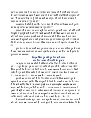 कयता था। उवका नाभ शी ऩड गमा था ऩूयनऩोडा। वॊत एकनाथ जी भें उवकी अटूट श्रिा-बक्त
थी। वॊत एकनाथजी जफ वॊवाय वे प्रमाण कयने को थे तफ उन्शोंने अऩने लळष्मों को फुरामा औय
कशा् "भैं एक ग्रन्थ लरख यशा शूॉ जजवे ऩूया नशीॊ कय वकगा। भेये जाने क फाद ऩूयनऩोडा वे
                                                    ॉू             े
कशना, लश उव ग्रन्थ को ऩूया कय दे गा।"
        व्मलस्थातॊत्र क रोगों ने कशा कक् "आऩका फेटा शरय ऩजण्डत ऩढ़ लरखकय ळास्त्री शुआ शै ,
                       े
लश ग्रॊथ ऩूया कये गा। मश अनऩढ़ रडका क्मा ऩूया कये गा ?"
         एकनाथ जी ने कशा् "लश रडका भझे ष्टऩता भानता शै , गरू नशीॊ भानता। भेये प्रनत उवकी
                                    ु                     ु
ष्टऩताफष्टि शै , गरूफष्टि नशीॊ शै । भेये प्रनत उवभें श्रिा नशीॊ शै औय बफना श्रिा क सान रृदम भें
       ु          ु ु                                                             े
प्रष्टलि नशीॊ शोता। ऩयनऩोडा ऩयनऩडी खाने की आदतलारा तो शै रेककन वाथ शी वाथ उवक
                     ू       ू  ू                                            े
अन्दय श्रिा की वशालनी धाया शै । लशी ऩयनऩोडा ग्रन्थ ऩया कय वकगा। तभ चाशो तो ऩशरे बरे
                ु                    ू              ू       े    ु
भेये फेटे को ग्रॊथ ऩूया कयने क लरए दे ना। रेककन जफ न कय ऩामे तो ऩयनऩोडा तो जरूय शी कय
                              े                                  ू
दे गा।
         शुआ बी ऐवा शी। लश ळास्त्री फना शुआ रडका ग्रॊथ ऩूया न कय वका रेककन गरू क लचनों
                                                                             ु   े
भें श्रिा यखकय मात्रा कयने लारा लश अनऩढ़ ऩयनऩोडा ने ग्रॊथ ऩया कय हदमा। मश शै गुरूओॊ क
                                            ू                ू                       े
कृऩा-प्रवाद का चभत्काय।
                               ईळकृऩा बफना गुरू नशीॊ गुरू बफना नशीॊ सान।
                                सान बफना आत्भा नशीॊ गालहशॊ लेद ऩुयान।।
         उन गुरूओॊ का सान शभ रोगों भें अगधक वे अगधक जस्थय शो, अगधक वे अगधक परे
परे.......! गुरू की ऩूजा, गुरू का आदय कोई व्मक्तक्त की ऩूजा नशीॊ शै , व्मक्तक्त का आदय नशीॊ शै
 ू
रेककन गुरू की दे श क अन्दय जो ष्टलदे शी आत्भा शै , ऩयब्रह्म ऩयभात्भा शैं उनका आदय शै । ककवी
                    े
व्मक्तक्त की ऩूजा नशी रेककन व्मक्तक्त भें जो रखा जाता शै , उवभें जो अरख फैठा शै उवका आदय
शै ..... सान का आदय शै ..... सान का ऩूजन शै ..... ब्रह्मसान का ऩूजन शै ।
         गुरू तो मश इन्तजाय कयते शैं कक ऐवी घक्तडमा आ जाम कक लळष्म फदरकय गरू क
                                                                          ु   े
अनुबल वे एक शो जाम। इवलरए जजन भशाऩुरूऴों ने लळष्मों क, वाधकों क उिाय क लरए वॊवाय
                                                     े         े      े
भें ऐवे भागि प्रचलरत ककमे शैं उन वफको ऩूये-ऩूये रृदम वे कृतसताऩूलक, श्रिाऩूलक शभ वफ
                                                                 ि          ि
प्रणाभ   कयते शैं। ले भशाऩुरूऴ ककवी रूऩ भें शों...... दिात्रेम बगलान शों, ळॊकयाचामि बगलान शों,
ळुकदे ल जी भुनन शों, जनक याजा शों, सानेश्वय भशायाज शों, अखा बगत शों, वॊत तुकायाभ शों, वॊत
एकनाथ शों, जो वॊवाय वे ऩाय शैं उन वफ भशाऩरूऴों को शभ रोग फडे प्माय वे अऩने रृदम
                                         ु                                                        भें
स्थाष्टऩत कयते शैं, उनक सान को अऩने रृदम भें धायण कयते शैं। ॐ......ॐ.....ॐ......
                       े
         शे आत्भायाभी ब्रह्मलेिा गुरू ! शभाया रृदम खरा शै । आऩ औय आऩका सान शभाये रृदम भें
                                                    ु
प्रष्टलि शो। आऩका शभ आलाशन कयते शैं, आऩको फुराते शैं, आऩक सान को शभ ननभॊत्रण दे ते शैं।
                                                         े
 