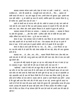 फादळाश वराभत बोजन कयक आमे। दे खा तो ऩरॊग ऩय दावी ! जलानी शो..... विा शो....
                             े
याजलैबल शो.... बोग की वाभग्री शो... चाऩरूवी कयने लारे रोग शों..... कपय..... अशॊ काय को
फाकी फचता बी क्मा शै ? लश आग फफूरा शो गमा। अऩनी फेगभ को फुरामा। ऩूछा् 'इवको क्मा
वजा दे नी चाहशए ? तू जो कशे गी लश वजा दी जाएगी, क्मोंकक इवने तेया अऩभान ककमा शै । तू
शी पभािन कय, इवको क्मा वजा दी जाम ?"
        दावी तो फेचायी बम वे थय-थय काॉऩ यशी थी। ऩवीने वे तयफतय शो गई। प्राण वबी को
प्माये शोते शैं। प्राण फचाने क लरए लश दावी फादळाश वराभत क कदभों भें गगय ऩडी औय योने
                              े                          े
रगी। धन, विा, मौलन औय उवभें अशॊ काय लभरता शै तो आदभी भें क्रयता बी आती शै ।
                                                           ू
        'फादळाश वराभत की फेगभ का अऩभान....! फादळाश का अऩभान.....! फादळाश क बफस्तय
                                                                          े
ऩय वोने की गस्ताखी....! ....औय कपय भापी ? शयगगज नशीॊ। लैवे तो पाॉवी की वजा शोनी
            ु
चाहशए रेककन दमा कयते शैं। फेगभ ! तू शी वजा का पभािन दे ।'
        फेगभ ने कशा् "मश घण्टाबय ऩरॊग भें वोमी शै । वाठ लभनट क वाठ कोडे पटकाये जामें।'
                                                              े
वाठ कोडे आदभी भाये तो लश फेचायी भय शी जाम ! ऐवा फादळाश वोच शी यशा था इतने भें
फेगभ ने कशा् "भैं शी अऩने शाथ वे इवको भारूगी। स्त्री शै तो इवको भैं शी वजा दॉ गी।"
                                         ॉ                                    ू
        फेगभ ने कोडा दे भाया दावी की ऩीठ ऩय् एक... दो... तीन.....। याजा गगनता जा यशा
था। चाय-ऩाॉच कोडों भें तो दावी गगय ऩडी। फेगभ वाहशफा बी थक गई। औयत की जात भुरामभ
शोती शी शै ।
        फादळाश एक..... दो....तीन....चाय....ऩाॉच..... कशकय गगनती गगनने रगा। तीव कोडे तक
दावी जोय-जोय वे योती यशी, ऩयन्तु इवक फाद दावी की भनत ऩरट गई। तीव वे वाठ तक दावी
                                    े
खफ शॉवती यशी।
 ू
        लश शास्म बी कोई गशयाई को छकय आ यशा था। कोई वभझ की धाया वे प्रकट शो यशा
                                  ू
था। फादळाश ने ऩूछा् "ऩशरे योती थी औय फाद भें शॉ वने रगी। क्मा फात थी ?"
     "जशाॉऩनाश ! प्रायॊ ब भें कोडे रगे तफ फशुत ऩीडा शो यशी थी। वोचा कक अफ क्मा करू ?
                                                                                 ॉ
मश ळयीय तो एक हदन जरने लारा शी शै । कोडे खाकय भये चाशे लभठाइमाॉ खाकय भये इव भयने
लारे ळयीय को कोडे रगते शैं। ककवी फाफा की लाणी वुनी थी लश माद आ गई तो वशनळक्तक्त आ
गई। वशनळक्तक्त आते शी सान की ककयण लभरी कक भैं तो कलर वाठ लभनट वोमी शूॉ औय वाठ
                                                        े
कोडे रगे शैं रेककन जो योज वोते शैं, यातबय वोते शैं, उनको न जाने ककतनी वजा शोगी ? अच्छा
शै कक भझे अबी वजा लभर गमी औय भैं ऐवी आदत वे फच गई, अन्मथा भुझे बी आदत ऩड
       ु
जाती तो भैं बी ऐवे ऩरॊग की इच्छा कयती, कलडे की वुगन्ध की, ऩुष्ऩाच्छाहदत ळय्मा की इच्छा
                                        े
कयती। अल्राश की फन्दगी की इच्छा नशीॊ शोती। बोग भें ष्टलघ्न डारकय भेये भालरक ने भुझे
मोग भें प्रेरयत कय हदमा। भैं मश वोचकय शॉ वी कक वजा दे ने लारों को अऩनी वजा की खफय शी
नशीॊ शै ।"
 