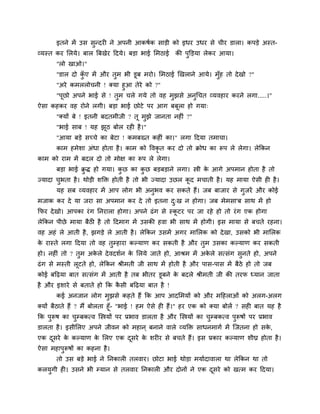इतने भें उव वुन्दयी ने अऩनी आकऴिक वाडी को इधय उधय वे चीय डारा। कऩडे अस्त-
व्मस्त कय लरमे। फार बफखेय हदमे। फडा बाई लभठाई       की ऩुक्तडमा रेकय आमा।
       "रो खाओ।"
       "डार दो कए भें औय तुभ बी डूफ भयो। लभठाई र्खराने आमे। भॉुश तो दे खो ?"
                ॉु
       "अये कभररोचनी ! क्मा शुआ तेये को ?"
       "ऩूछो अऩने बाई वे ! तुभ चरे गमे तो लश भुझवे अनुगचत व्मलशाय कयने रगा.....।"
ऐवा कशकय लश योने रगी। फडा बाई छोटे ऩय आग फफरा शो गमा्
                                           ू
       "क्मों फे ! इतनी फदतभीजी ? तू भझे जानता नशीॊ ?"
                                      ु
       "बाई वाफ ! मश झठ फोर यशी शै ।"
                      ू
       "आमा फडे वच्चे का फेटा ! कभफख्त कशीॊ का।" रगा हदमा तभाचा।
       काभ शभेळा अॊधा शोता शै । काभ को ष्टलकृत कय दो तो क्रोध का रूऩ रे रेगा। रेककन
काभ को याभ भें फदर दो तो भोष का रूऩ रे रेगा।
       फडा बाई क्रि शो गमा। कछ का कछ फडफडाने रगा। स्त्री क आगे अऩभान शोता शै तो
                 ु           ु     ु                      े
ज्मादा चबता शै । थोडी ळक्तक्त शोती शै तो बी ज्मादा उछर कद भचाती शै । मश भामा ऐवी शी शै ।
        ु                                               ू
       मश वफ व्मलशाय भें आऩ रोग बी अनुबल कय वकते शैं। जफ फाजाय वे गजयें औय कोई
                                                                   ु
भजाक कय दे मा जया वा अऩभान कय दे तो इतना द्ख न शोगा। जफ भेभवा'फ वाथ भें शो
                                          ु
कपय दे खो। आऩका यॊ ग ननयारा शोगा। अऩने ढॊ ग वे स्कटय ऩय जा यशे शो तो यॊ ग एक शोगा
                                                  ू
रेककन ऩीछे भामा फैठी शै तो हदभाग भें उवकी शला बी वाथ भें शोगी। इव भामा वे फचते यशना।
लश अशॊ रे आती शै , झगडे रे आती शै । रेककन उवभें अगय भालरक को दे खा, उवको बी भालरक
क यास्ते रगा हदमा तो लश तुम्शाया कल्माण कय वकती शै औय तुभ उवका कल्माण कय वकती
 े
शो। नशीॊ तो ? तुभ अकरे दे लदळिन क लरमे जाते शो, आश्रभ भें अकरे वत्वॊग वुनते शो, अऩने
                    े            े                          े
ढॊ ग वे भस्ती रूटते शो, रेककन श्रीभती जी वाथ भें शोती शै औय ऩाव-ऩाव भें फैठे शो तो जफ
कोई फहढ़मा फात वत्वॊग भें आती शै तफ बीतय डूफने क फदरे श्रीभती जी की तयप ध्मान जाता
                                                े
शै औय इळाये वे फताते शो कक कवी फहढ़मा फात शै !
                            ै
       कई अनजान रोग भुझवे कशते शैं कक आऩ आदलभमों को औय भहशराओॊ को अरग-अरग
क्मों फैठाते शैं ? भैं फोरता शूॉ- "बाई ! शभ ऐवे शी शैं।" शय एक को क्मा फोरें ? वशी फात मश शै
कक ऩुरूऴ का चम्फकत्ल जस्त्रमों ऩय प्रबाल डारता शै औय जस्त्रमों का चम्फकत्ल ऩुरूऴों ऩय प्रबाल
                  ु                                                ु
डारता शै । इवीलरए अऩने जीलन को भशान ् फनाने लारे व्मक्तक्त वाधनभागि भें जजतना शो वक,
                                                                                   े
एक दवये क कल्माण क लरए एक दवये क ळयीय वे फचते शैं। इव प्रकाय कल्माण ळीघ्र शोता शै ।
    ू    े        े        ू    े
ऐवा भशाऩुरूऴों का कशना शै ।
       तो उव फडे बाई ने ननकारी तरलाय। छोटा बाई थोडा भमािदालारा था रेककन था तो
करमगी शी। उवने बी म्मान वे तरलाय ननकारी औय दोनों ने एक दवये को खत्भ कय हदमा।
   ु                                                    ू
 