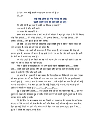 "शे दे ल ! क्मा कोई आऩक कयार शाथ वे फचा बी शै ?"
                              े
       "शाॉ....।"
                               कोई कोई जोगी फच गमे, ऩायब्रह्म की ओट।
                              चक्की चरती कार की, ऩडी वबी ऩय चोट।।
       ऐवे कोई ष्टलयरे फच जाते शैं फाकी वफ लळकाय शो जाते शैं।"
       "क्मा कयने वे भौत नशीॊ आती ?"
       "ऩयभात्भा की ळयणागनत वे।"
       अच्छे काभ कयलाता ईश्वय शै औय आदभी की खोऩडी भें बत घव जाता शै कक भैंने ककमा।
                                                       ू  ु
भैंने लभर वॉबारी..... भैंने भॊहदय वॉबारा... भैंने आश्रभ वॉबारा.... भैंने भठ वॉबारा... भैंने
वलभनत वॉबारी.... भैंने इतना इतना काभ ककमा।
       अये बाई ! तू अऩने प्राण तो वॉबारकय हदखा उवकी कृऩा क बफना ? जजव व्मक्तक्त को
                                                          े
अशॊ आ जाता शै , कार का जोय उव ऩय चरता शै ।
       "शे ष्टलक्रभ ! जो अऩने को अकिािऩद भें जस्थत कयता शै , जो ऩयभात्भा की रीरा भें
वशभत शोता शै , ऩयभात्भा जो कयता शै लश शोने दे ता शै उव ऩय भेया जोय नशीॊ चरता शै । फाकी
क जीलों का भैं बषण कय जाता शूॉ।"
 े
       जफ भौत आती शै तफ ककवी का लळ नशीॊ चरता औय जफ तक नशीॊ आती शै तफ तक
भायने का लळ बी ककवी का नशीॊ चरता।
       भौत वे डयना मा गचयॊ जीली शोने क लरए फचाल कयना, हटकक्तडमाॉ खाना...... टॉननक
                                      े
रेना.... इववे काभ नशीॊ फनेगा। भौत को माद यखकय भौत वे ऩाय शोने की तजलीज भें जो
यशता शै उवक लरए कपय भौत नशीॊ शोती।
           े
       इन कथाओॊ वे, घटनाओॊ वे शभें जगना शै । ष्टलक्रभाहदत्म का ष्टललेक तो जग गमा, उवका
तो काभ शो गमा। बयथयी का ष्टललेक बी जग गमा। फात अफ शभायी शै कक शभ इतनी-इतनी
कथाएॉ वुनते शैं.... ळामद शभाया बी खटका जग जाम..... ऐवी घक्तडमाॉ आ जाम कक शभें बी कोई
कशानी चोट ऩशुॉचा दे । ऐवा षण आ जाम कक कोई ककस्वा, कोई कशानी, कोई घटना शभाये
जीलन की घटना को फदर दे । ॐ......ॐ.......ॐ.........ॐ.......
       फुि ने दे खा योगी आदभी...... कोई आदभी भया जा यशा था। घटना घट गई..... चर ऩडे
फुित्ल क यास्ते औय बगलान फुि शो गमे। क्तडप्टी करेक्टय ने कशानी वुनते-वुनते वफ दे भाया।
        े
कम्फर रेकय पकीय शो गमे।
       ऐवे शी लवॊध दे ळ भें ऩारूभर नाभ का लवऩाशी था। लामवयाम क आगभन क फन्दोफस्त
                                                              े      े
भें था। दो हदने वे फेचाये को चैन की नीॊद नशीॊ औय फैठकय कशीॊ बोजन नशीॊ खामा था। तीवये
हदन उवे छट्टी लभरी घय आने की। बोजन कयने फैठा। एक ग्राव खामा, दवया शाथ भें था.....
         ु                                                    ू
इतने भें वाशफ का आदभी आकय फोरा्
 