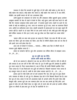 ऩारूभर ने वोचा कक घयलारों वे छट्टी रॉ ूगा तो दें गे नशीॊ। कोई कशे गा तू भेया फेटा शै ,
                                     ु
कोई कशे गा भेया बाई शै , कोई कशे गा भेया काका शै , कोई कशे गा भेया भाभा शै । मे वफ योमेंगे,
चीखेंगे। अफ इनकी भभता को बी जया आजभाकय दे खें।
       उनक कटुम्फ का जलाशयात का धन्धा था। शीये जलाशयात जक्तडत वशालने वुन्दय अरॊकाय
          े ु                                                  ु
आबूऴण फनाकय ळो कव भें यखते थे फेचने क लरए। कई वुनाय उनक मशाॉ काभ कयते थे। फडी
                े                    े                 े
ऩेढ़ी थी। ऩारूभर जलाशयात रेकय शभाभ दस्ते         भें डारकय कटने रगा। गशनों ऩय दस्ते क एक
                                                            ू                        े
धक्क वे बाई का बाईऩना टूट गमा, चाचा का चाचाऩना चय शो गमा, भाभा का भाभाऩना लभटने
    े                                           ू
रगा, बतीजे का बतीजाऩन बाग गमा। वॊवायी वम्फन्धों भें शभाभ-दस्ते का एक प्रशाय वशने की
ताकत नशीॊ शै । गशनों ऩय दो प्रशाय ककमे तो वफ अऩने ऩयामे शो गमे। कोई कछ फोरे कोई कछ
                                                                     ु           ु
फोरे रेककन ऩारूभर ने ऩाॉच दव दे भाये । वफ गड गोफय कय हदमा गशनों का। काका डाॉटने
                                           ु
रगा्
       "शभाया ऑडिय का भार थाऴ इज्जत का वलार शै । ष्टऩछरे 150 वार की ऩेढ़ी का नाभ
खयाफ कय हदमा। तूने वफ फयफाद कय हदमा। आठ हदन वे नौकयी छोडकय फाफा फन कय फैठा शै
औय शभाये ऊऩय भजि शोकय फैठा शै ।"
       आज तक तो फोरते थे ऩारूभर..... ऩारूभर.... रेककन आठ हदन वे नौकयी गई तो
ऩारूभर तुम्शें फोझीरा रगता शै ?
       वॊवाय का वम्फन्ध मशी शै । तभ रोग आजभाना भत रेककन बीतय वे वभझना जरूय।
                                  ु
ॐ....ॐ.....ॐ....
                                      वुय नय भुनन वफ मश यीनत।
                                    स्लायथ रागग कयहशॊ वफ प्रीनत।।
       स्त्री भें रूऩ रालण्म शै , वौन्दमि शै तफ तक लश ऩनत क लरए प्मायी शै । ऩनत भें ळक्तक्त शै
                                                           े
औय कभाता शै तफ तक स्त्री क लरए ऩनत प्माया शै । ऩुत्र भें बाष्टल वुख की आकाॊषा शै इवलरए
                          े
ऩुत्र प्माया रगता शै । ष्टऩता ऩारता-ऩोवता शै , फाद भें ष्टऩता की वॊऩष्टि लभरेगी इवलरए ष्टऩता
प्माया रगता शै । मे वफ रयश्ते-नाते एक दवये को ळोऴते शैं। जजवको ऩयभात्भा प्माया रगता शै
                                       ू
लश वचभच प्माया शो जाता शै , फाकी क रोग ठोकय भायकय खाते शैं। ॐ.....ॐ......ॐ......
      ु                           े
       शभाभ दस्ते क थोडे धक्क रगे तो वाये वम्फन्ध गगय ऩडे। रोग कछ का कछ फोरने
                   े         े                                  ु     ु
रगे। ऩारूभर तो बीतय वे जगे शुए थे। वॉबरकय दे ख रेते थे कक ककवका ककतना प्रेभ शै । वाया
प्रेभ ऩूया शो गमा। वॊवाय क प्रेभ को आजभाकय दे खो तो आऩको रगेगा कक शभाये जैवा कोई
                          े
फेलकप नशीॊ। आऩका वूमि जफ तक चभकता शोगा तफ तक वफ आऩक इदि गगदि शोंगे। आऩ
    ू                                              े
चनाल भें जीत गमे औय ककवी ऩोस्ट ऩय ऩशुॉच गमे तो ऩयामे रोग बी अऩने शो जामेंगे। रेककन
 ु
चनाल मा नौकयी वे इधय-उधय शुए तो दे ख रो वॊवारयमों क यॊ ग !
   ु                                               े
 