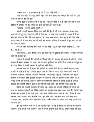 "भतरफ क्मा ? तू अक्रलारा शै तो मे जेलय तोडे क्मों ?"
         "भैंने तोडे नशीॊ। भैंने कछ ककमा नशीॊ। भैंने शोने हदमा। लश ष्टलधाता की भजी थी। औय
                                  ु
जेलय तो लैवे क लैवे ऩडे शैं।"
              े
     जाकय दे खा तो शभाभ दस्ते भें जो चय – चय शुए जेलय थे ले शैं नशीॊ औय वफ क वफ
                                        ू    ू                              े
ळोकव भें मथालत ् ऩडे शैं। नाशक का टोरा शो गमा औय रड यशे शैं।
   े
         "ऩारूभर ! मे कवे फनामे तुभने ?"
                       ै
         "शभने तो नशीॊ फनामा रेककन एक ऩानी की फॉद वे जो याजा, भशायाजा, वम्राट फना
                                                ू
वकता शै लश टूटे शुए गशनों को जैवे थे लैवे कय दे इवभें क्मा आद्ळमि शै ? ईश्वय ने शी भेये
भोश को तोडने क लरए भेये द्राया कयलामा। भैं अगय कयने फैठता, जेलय कटने औय कपय ठीक
               े                                                  ू
कयने फैठता तो भैं क्मा भेया फाऩ बी नशीॊ कय वकता। रेककन भैं अनजाने भें शट गमा तो उवी
की रीरा शो गमी।"
         कपय तो रोग लाश-लाश कयने रगे कक अये बाई ! तू तो फडा अच्छा आदभी शै ..... मश
शै .... लश शै....।
         "जान लरमा.... जान लरमा। अऩने शी ऩाव यखो मे खळाभद बये लचन। " कशकय ऩारूभर
                                                     ु
चरे गमे एकान्त भें ।
         एकान्त भें आदभी की ळक्तक्तमों का ष्टलकाव शोता शै । एकान्त भें खतया बी शोता शै । अगय
वाधक भें प्रभाद आरस्म आ जाम, लश वो जामे, कष्टलचाय आ जामे। जजव वाधक ने वदगुरू वे
                                          ु
भॊत्र प्राद्ऱ ककमा शै उवको एकान्त भें कष्टलचाय नशीॊ घेयेगा।
                                       ु
         ऩारूभर चरे गमे हशभारम की झाक्तडमों भें । कापी हदनों क फाद उनकी धायणा-ध्मान-
                                                              े
वभागध भें ऩुष्टि शोती गई। जीलत्ल शटता गमा औय लळलत्ल प्रकट शोता गमा। प्राणी भात्र भें
वभबाल, अवॊगता, वशजता, वयरता, ननभिरता, ष्टलऴमरोरुऩ-यहशतता, ननजद्ळॊतता औय वशज
स्लबाल भें ऩयभात्भ दृष्टि इत्माहद वदगुणों का वाभथ्मि, विा का वाभथ्मि इनक जीलन भें आ
                                                                        े
गमा। रूऩमों का वाभथ्मि, विा का वाभथ्मि गगने-गगनामे स्थानों भें प्रबाल डारता शै रेककन
वाधना का वाभथ्मि जजवक ऩाव शै लश कशीॊ बी चरा जामे, लश वाभथ्मि काभ आता शै ।
                     े
         लकीर का वाभथ्मि लकारत की जगश ऩय, डाक्टय का वाभथ्मि प्रेजक्टव की जगश ऩय,
याजा का वाभथ्मि याजगद्दी ऩय रेककन वाधना का वाभथ्मि वफ जगश काभ आता शै । जजवक ऩाव
                                                                           े
वाधना का खजाना शै लश इधय जाम, उधय जाम, ऩयदे ळ जाम, अतर भें जाए, ष्टलतर भें जाम,
यवातर जाम, ऩातार जाम, बु्रोक जाम, बुल्रोक जाम, भश्रोक जाम, तऩ रोक जाम,
जनरोक जाम, जनरोक जाम, स्लगिरोक जाम, उवकी वाधना का प्रबाल वफ जगश उवका फेडा
ऩाय कय दे गा।
         तुभ मश वॊकल्ऩ कयो कक मे जो चतुभािव ळुरू शो यशे शैं उवभें शभ वाधना का खजाना
फनामेंगे। कछ अऩनी ऩॉजी फनामेंगे। मशाॉ क रूऩमे तम्शायी ऩॉूजी नशीॊ शै , तम्शाये ळयीय की ऩॉजी
           ु        ू                  े       ु                       ु                ू
 