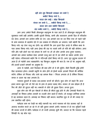 दशी वॊग दध बफगडमो भक्खन रूऩ बमो ये
                                        ू                      ,
                                        कफीयो बफगड गमो ये....
                                    ऩायव वॊग बाई ! रोशा बफगडमो
                             कचन रूऩ बमो ये...... कफीयो बफगड गमो ये......
                              ॊ
                                    वॊतन वॊग दाव कफीयो बफगडमो
                              वॊत कफीय बमो ये.... कफीयो बफगड गमो ये....
       आऩ अगय अकरे ककवी जीलन्भक्त भशाऩरूऴ क ऩाव जाते शैं तो जीलन्भक्त भशाऩरूऴ की
                े             ु       ु    े                      ु       ु
भराकात व्मथि नशीॊ जामेगी। उनकी नूयानी ननगाश, लाणी औय लातालयण आऩक हदर भें ऩरयलतिन
 ु                                                              े
कय दे गा। आऩको रग जामेगा बक्तक्त का यॊ ग। जफ आऩको याभ का यव लभर गमा तो ऩशरे ऩत्नी
क वाथ काभयव भें वशमोग दे ते थे उव स्लबाल भें ऩरयलतिन आ जामगा। ऩत्नी कशे गी कक आऩ
 े
बफगड गमे। लश योना चारू कय दे गी। लश वोचेगी कक आऩ इतने हदन अच्छे थे रेककन फाफा के
ऩाव जाकय बफगड गमे। ऩत्नी अगय ईश्वय की याश ऩय चरने रगी तो ऩनत बी मशी वोचेगा। अगय
ऩनत औय ऩत्नी दोनों चर ऩडे वाधना क भागि ऩय तो जो रोग आऩक ऊऩय शुक्भ चराकय,
                                 े                     े
आऩको बम अथला प्ररोबन दे कय आऩको उल्रू फना यशे थे उन रोगों का प्रबाल आऩक ऊऩय
                                                                       े
नशीॊ ऩडेगा। ऩरयलायलारे कशें गे कक मे ऩनत-ऩत्नी दोनों बफगड गमे शैं। अगय ऩया कटुम्फ वत्वॊग भें
                                                                        ू   ु
आता शै तो ऩडोवी जरूय फडफडामेंगे। मश बफल्कर अनुबल की फात शै । एक दो का अनुबल नशीॊ,
                                         ु
भेये शजायों शजायों वाधकों का अनुबल शै ।
       अगय मे ऩडोवी, नाते रयश्तेदाय बी बक्त शोंगे तो ले बी भुडेंगे। जैवी जजनकी फुष्टि शोगी
लैवा प्रत्माघात शोगा। ताभवी प्रकृनत क रोग शोंगे तो ईष्माि कयक आऩको गगयाने की कोलळळ
                                     े                       े
कयें गे। रेककन जो गगयकय रौट जामे लश वाधक कवा ? गगयना अऩयाध तो शै रेककन गगयकय
                                          ै
लाऩव न उठना मश भशा अऩयाध शै ।
       ऩारूभर दकानों वे प्रवाद उठा-उठाकय फच्चों को फाॉटते। कछ रोग तो कशते कक आज
               ु                                            ु
शभाय बाग्म खर गमे जो ऐवे वॊत क शाथ वे शभाया प्रवाद फॉटा। भयकय तो वफ छोडना शी शै
            ु                 े
कपय बी जीते जी छटता नशीॊ था। फाफाजी ने जीते जी छडला हदमा। अच्छा शुआ।
                ू                               ु
      कछ रोग वॊत की इन चेिाओॊ वे बीतय शी बीतय क्रि शोते थे औय अपलाशें पराते थे।
       ु                                          ु                    ै
अपलाशों का लळकाय शभेळा ताभवी मा याजवी रोग फनते शैं फेचाये । जो भजफूत वाजत्त्लक वाधक
शै लश वालधान यशता शै । अपलाश का लळकाय नशीॊ फनता। कदागचत वुन रे तो बी ज्मादा दे य
तक प्रबाष्टलत नशीॊ यशे गा।
       धभिदाव नाभ का ये लडी का कोई व्माऩायी था। फच्चे ऩारूभर को घेया डारकय लशाॉ वे
आनन्द कल्रोर कयते जा यशे थे तो लशी दकान वाभने आमी। ऩारूभर ने दो चाय भुहट्ठमाॉ ये लडी
                                    ु
की बयकय फच्चों भें फाॉटी। धभिदाव ने तो गन्दी अपलाश वुनी थी। जानता था कक ऩारूभर ऩशरे
लवऩाशी थे। लश फोर ऩडा्
 