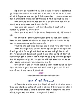 नाई न जाकय वफ भुल्रा-भौरष्टलमों को, यईवों को फतामा कक ऩारूभर ने ऐवा ककमा तो
भुझे ऐवा शो गमा। कशकय लश योने-चीखने रगा। दो चाय रोगों ने नाई को एक ओय रे जाकय
जाॉच की तो बफल्कर नमा दृश्म ऩामा। भॉुश भें उॉ गरी डारकय तोफाश.... तोफाश कयते लाऩव आमे।
                ु
बीतय वे काॉऩने रगे कक ऩारूभर शभको बी ननगाश भात्र वे ऐवे शी कय दें गे तो क्मा शोगा ?
       जोगी, अजग्न औय याजा वे लैय कयना ठीक नशीॊ शै । अफ कछ न कछ कयक जोगी को
                                                         ु    ु    े
रयझा रें। गरे भें कऩडा डारकय उनक ऩैय ऩकडे औय फोरे्
                                े
       "आऩ ऩारूभर नशीॊ, ऩारूळाश शैं। शभाये बी गरू शैं, भालरक शैं। आऩवे शभने जो
                                               ु
फदतभीजी की, गस्ताखी की, भाप कय दे ना।"
             ु
       वॊत का रृदम तो वॊत का शी शोता शै । तफ वे ले लवऩाशी ऩारूभर नशीॊ, वाॉई ऩारूळाश शो
गमे।
       फात रगी कशाॉ वे ? वाशफ क आदभी ने आकय फरामा कक, 'चरो, वाशफ
                               े             ु                              फराते शैं।'
                                                                             ु
ऩारूभर को, भानो ऩयाधीनता का कोडा रगा औय उन्शोंने एक झटक वे उव फन्धन को तोड
                                                       े
पका। तीव्र वाधना कयक ऩयभ स्लाधीनता प्राद्ऱ कय री।
 ें                 े
       ऐवे शी कोई कथा, लाताि वुनकय जीलन फदर जाम तो वभझो कक लश कोई ऩुण्मात्भा शै ।
       आमुष्म का तेर खट जाता शै तो जीलन की फाती फुझ जाती शै । एक फाय भनुष्म जीलन
                      ू
की फाती फझ गई तो कपय लश फुष्टि नशीॊ लभरती, ब्रह्म को जताने लारी फुष्टि कपय ऩैदा नशीॊ
         ु
शोती। कपय बैंव शो जाओ, यीछ शो जाओ, कछ बी शो जाओ रेककन लश फुष्टि नशीॊ लभरती जो
                                    ु
रृदम भें छऩे शुए रृदम क स्लाभी को जान रे। भनुष्म की फुष्टि शी मश जान वकती शै । भनुष्म
          ु            े
जीलन का आमष्मरूऩी तेर खट जाम, फाती फुझ जाम उवक ऩशरे अऩना यास्ता तम कय रेना
               ु           ू                        े
चाहशए। अन्मथा प्राणी अन्त भें ऩद्ळाताऩ कयता-कयता भयता शै ।
       भयकय तो वबी ने छोडा औय कपय बी भयते शी यशे रेककन जजन्शोंने जीते जी वफ छोडकय
थोडा वभम फन्दगी भें गुजाया, थोडा वभम अऩने आऩको जानने भें गुजाया उनको कपय कबी
भयना नशीॊ ऩडा। ले अभय ऩयभात्भा भें रीन शो गमे।
                                          अनुक्रभ
                          ॐॐॐॐॐॐॐॐॐॐॐॐॐॐॐॐॐॐॐॐ


                          वाध्म को ऩामे बफना.......?
       जो र्खराडी खेर को कहठन भानता शै लश र्खराडी नशीॊ अनाडी शै । जो कायीगय कशता शै
कक मश काभ कहठन शै , लश कायीगय नशीॊ अनाडी शै । जो कशता शै कक आत्भसान ऩाना कहठन शै ,
आत्भ ष्टलश्राजन्त ऩाना कहठन शै , आत्भा भें आयाभ ऩाना कहठन शै , ऩयभात्भा का ध्मान कयना
कहठन शै , प्रबु का अभत ऩीना कहठन शै , लश प्रबु क भागि भें अनाडी शै ।
                     ृ                          े
 