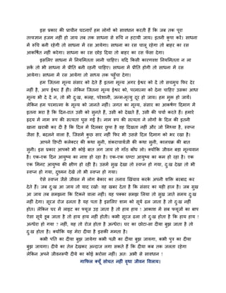 इव प्रकाय की प्राचीन घटनाएॉ शभ रोगों को वालधान कयती शैं कक जफ तक ऩूया
तत्त्लसान शजभ नशीॊ शो जाम तफ तक वाधना वे रूगच न शटामी जाम। इतनी कृऩा कयें । वाधना
भें रूगच फनी यशे गी तो वाधना भें यव आमेगा। वाधना का यव चारू यशे गा तो फाशय का यव
आकष्टऴित नशीॊ कये गा। वाधना का यव छोड हदमा तो फाशय का यव पवा दे गा।
                                                          ॉ
      इवलरए वाधना भें ननमलभतता रानी चाहशए। महद ककवी कायणलळ ननमलभतता न रा
वक तो बी वाधना भें प्रीनत फनी यशनी चाहशए। वाधना भें प्रीनत शोगी तो वाधना भें यव
  ें
आमेगा। वाधना भें यव आमेगा तो वाध्म तक ऩशुॉचा दे गा।
      शभ जजतना भल्म वॊवाय को दे ते शैं इतना भल्म अगय ईश्वय को दें तो वचभच कपय दे य
                  ू                          ू                          ु
नशीॊ शै , आऩ ईश्वय शैं शी। रेककन जजतना भल्म ईश्वय को, ऩयभात्भा को दे ना चाहशए उवका आधा
                                        ू
भल्म बी दे दें न, तो बी द्ख, करश, ऩये ळानी, जन्भ-भत्मु दय शो जाम। शभ भक्त शो जामें।
 ू                       ु                        ृ     ू             ु
रेककन शभ ऩयभात्भा क भल्म को जानते नशीॊ। जगत का भल्म, वॊवाय का आकऴिण हदभाग भें
                   े ू                          ू
इतना बया शै कक हदन-यात उवी को वनते शैं, उवी को दे खते शैं, उवी की चचाि कयते शैं। शभाये
                               ु
रृदम भें नाभ रूऩ की वत्मता घुव गई शै । नाभ रूऩ की वत्मता ने रोगों क हदर की इतनी
                                                                   े
खाना खयाफी कय दी शै कक हदर भें हदरफय छऩा शै लश हदखता नशीॊ औय जो लभथ्मा शै , स्लप्न
                                      ु
जैवा शै , फदरने लारा शै , जजवभें कछ वाय नशीॊ कपय बी उववे हदर हदभाग को बय यखा शै ।
                                  ु
      आऩने क्तडप्टी करेक्टय की कथा वुनी, ळॊकयाचामिजी की कथा वुनी, कारचक्र की फात
वुनी। इव प्रकाय आऩको बी कोई फात रग जाम तो गाॉठ फाॉध रो। क्मोंकक जीलन फडा भूल्मलान
शै । एक-एक हदन आमुष्म का नाळ शो यशा शै । एक-एक घण्टा आमुष्म का कभ शो यशा शै । एक
एक लभनट आमुष्म की षीण शो यशी शै । उवभें वुख दे खा तो स्लप्न शो गमा, द्ख दे खा तो बी
                                                                     ु
स्लप्न शो गमा, दश्भन दे खे तो बी स्लप्न शो गमा।
                ु
      ऐवे स्लप्न जैवे जीलन भें रोग फेकाय का तनाल र्खॊचाल कयक अऩनी ळक्तक्त फयफाद कय
                                                            े
दे ते शैं। जफ द्ख आ जाम तो माद यखो् लश खफय दे ता शै कक वॊवाय का मशी शार शै । जफ वुख
               ु
आ जाम तफ वभझना कक हटकने लारा नशीॊ। मश ऩक्का वभझ लरमा तो वुख जाते वभम द्ख
                                                                      ु
नशीॊ दे गा। वूयज योज ढरता शै मश ऩता शै इवलरए ळाभ को वूमि ढर जाता शै तो द्ख नशीॊ
                                                                        ु
शोत। रेककन घय भें राइट का फ्मूज उड जाता शै तो शाम शाम ! आकाळ भें वफ पमूजों का फाऩ
ऐवा वूमि डूफ जाता शै तो शाम शाम नशीॊ शोती। कबी वूयज ढरा तो द्ख शोता शै कक शाम शाम !
                                                            ु
अन्धेया शो गमा ? नशीॊ, मश तो योज शोता शै अन्धेया। घय का छोटा-वा दीमा फुझ जाता शै तो
द्ख शोता शै । क्मोंकक मश भेया दीमा शै इवकी भभता शै ।
 ु
      कबी ऩनत का दीमा फुझ जामेगा कबी ऩत्नी का दीमा फुझ जामगा, कबी ऩुत्र का दीमा
फुझ जामगा। दीमे का तेर दे खकय अन्दाज रगा वकते शैं कक दीमा कफ तक जरता यशे गा
रेककन अऩने जीलनरूऩी दीमे का कोई बयोवा नशीॊ। अत् अबी वे वालधान !
                           गाकपर क्मॉू वोचत नशीॊ लथा जीलन ष्टलराम।
                                                  ृ
 