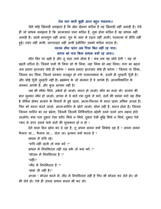 तेर घटा फाती फुझी अन्त फशुत ऩछताम।।
       जैवे कोई र्खराडी वभझता शै कक खेर खेरना कहठन शै लश र्खराडी नशीॊ अनाडी शै । ऐवे
शी जो वाधक वभझता शै कक आत्भसान ऩाना कहठन शै , भुक्त शोना कहठन शै लश वाधक नशीॊ
अनाडी शै । उवभें वत्त्लगुण नशीॊ आमा, गुरू क सान भें दृढ़ता नशीॊ आमी। ऩयभात्भा भें प्रीनत नशीॊ
                                           े
शुई। तडऩ नशीॊ आमी, छटऩटाशट नशीॊ आमी इवीलरए उवको कहठन रगता शै ।
                      चातक भीन ऩतॊग जफ ष्टऩमा बफन नशीॊ यश ऩाम।
                             वाध्म को ऩाम बफना वाधक क्मों यश जाम।।
       भौत लवय ऩय खडी शै औय तू चद्दय ताने वोमा शै ! कफ तक लश वोने दे गी ? मश तो
फशती वरयता शै । जजवने ऩानी ऩी लरमा वो ऩी लरमा, नशा लरमा वो नशा लरमा। गॊगा का फशता
जर शभाया इन्तजाय थोडे शी कये गा ? वभम शभाया इन्तजाय थोडे शी कये गा ? जजतना ऩा लरमा,
जजतना कय लरमा, जजतने वॊस्काय भजफूत शो गमे ऩयभात्भबाल क, उतनी शी तम्शायी ऩॉजी शै ।
                                                      े          ु        ू
औय कोई ऩॉजी तम्शायी नशीॊ शै । ब्रह्मबाल क जो वॊस्काय शैं ले आऩक शैं। आत्भष्टलश्राजन्त क
         ू   ु                           े                     े                       े
वॊस्काय आऩक शैं, औय कछ आऩका नशीॊ शै ।
           े         ु
       जफ बी भौका लभरे, अकरे शो जाओ। ळान्त शो जाओ। भौन का भजा रो। वत्वॊग की
                          े
फात वुनकय भौन शो जाओ। आऩव भें मे फातें एक दवये वे कयो, वॊतों की प्रळॊवा कयो मश ठीक
                                           ू
शै रेककन शोकय वत्वॊग क ष्टलचायों भें डूफे यशना, आत्भ-गचन्तन भें भस्त यशना अगधक अच्छा शै ।
                      े
गचि को ळान्त कयते जाओ, आत्भ-ळाजन्त भें खोते जाओ। वोना नशीॊ शै , ळान्त शोना शै । जजतना
जजतना ळाजन्त का यव फढ़े गा, जजतनी जजतनी ननष्टलिचारयता फढ़े गी उतने उतने आऩ भशान ् शोते
जाओगे। क्मा ऩता दफाया ऐवा ळयीय लभरे न लभरे, दफाया ऐवी फुष्टि लभरे न लभरे, दफाया ऐवे
                 ु                           ु                             ु
प्माय वे ऊऩय उठाने लारे वॊतों की भुराकात शो न शो !
       दे ने लारा हदर खोर कय दे यशा शै , तू अऩना दाभन क्मों लवकोड यशा शै ? अऩना दाभन
पराम जा.... पराम जा.... रेता जा। इन्काय क्मों कयता शै ?
 ै           ै
       वाधन भें रूगच यशे ।
       "रूगच नशीॊ यशती तो क्मा कयें ?"
       वाधन भें ननमलभतता नशीॊ यख वक तो क्मा कयें ?"
                                   ें
       "बोजन भें ननमलभतता शै ?"
       "नशीॊ।"
       "नीॊद भें ननमलभतता शै ?"
       "फाफा जी नशीॊ शै ।"
       अच्छा ! बोजन कयने भें , नीॊद भें ननमलभतता नशीॊ शै कपय बी बोजन कय रेते शो। वो
बी रेते शो। ऐवे शी अऩना वाधन बजन बी कय रो।
 