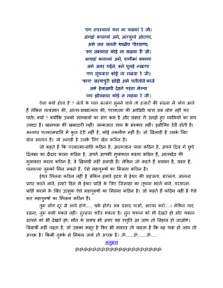ऩण तऩस्मानाॊ पर ना पऱमाॊ ये जी।
                               अॊगडाॊ कऩाव्माॊ अभे, आग्मुभाॊ ओयाणा,
                                 अभे जन जननी थाऱीए ऩीयवाणा,
                                ऩण जभनाया कोई ना भऱमा यी जी।
                               भाथडाॊ कऩाव्माॊ अभे, ऩाणीभाॊ फपाणा
                                अभे अिय थईने, रूने ऩूभडे नखाणा
                                ऩण वॊूघनाया कोई ना भऱमा ये जी।
                             'काग' वयगाऩुयी छोडी अभे ऩतीतोने काजे
                                  अभे शे भाॊऱथी दे शने ऩडता भेल्मा
                                ऩण झीरनाया कोई न भऱमा ये जी।
       ऐवा क्मों शोता शै ? वॊतों क ऩाव वत्वॊग वनने लारे तो शजायों की वॊख्मा भें रोग आते
                                  े            ु
शैं रेककन तत्त्लसान की, आत्भ-वाषात्काय की, ऩयभात्भा की आर्खयी मात्रा वफ रोग नशीॊ कय
ऩाते। क्मों ? क्मोंकक उनको सानलानों का वॊग कभ शै औय वॊवाय भें उरझे शुए व्मक्तक्तमों का वॊग
ज्मादा शै । खानऩान की खफयदायी नशीॊ। जन्भजात सान क वॊस्काय नशीॊ। इवीलरए दे यी शोती शै ।
                                                  े
अन्मथा ऩयभात्भप्रानद्ऱ भें कछ दे यी नशीॊ शै , कोई तकरीप नशीॊ शै । जो र्खराडी शै उवक लरए
                            ु                                                      े
खेर आवान शै । जो अनाडी शै उवक लरए खेर कहठन शै ।
                             े
       जो कशते शैं कक ऩयभात्भा-प्रानद्ऱ कहठन शै , आत्भसान ऩाना कहठन शै , अऩने हदर भें छऩे
                                                                                       ु
हदरफय का दीदाय कयना कहठन शै , अऩने आऩकी भुराकात कयना कहठन शैं, आत्भदे ल की
भुराकात कयना कहठन शै , ले र्खराडी नशीॊ अनाडी शैं। रेककन जो कशते शैं आवान शै , वयर शै ,
ऩयभात्भा तुभको लभर वकते शैं, ऐवे भशाऩुरूऴों का लभरना कहठन शै ।
       ईश्वय लभरना कहठन नशीॊ शै रेककन शभाये रृदम भें ईश्वय की वशजता, वयरता, आनन्द
प्रगट कयने लारे, शभाये हदर भें ईश्वय प्रानद्ऱ क लरए जजसावा का तूपान बयने लारे , ऩयभात्भ-
                                               े
प्रानद्ऱ कयाने क लरए उत्वुक ऐवे भशाऩरूऴों का लभरना कहठन शै । जो कशते शैं कहठन नशीॊ शै ऐवे
                े                   ु
वॊत भशाऩरूऴों का लभरना कहठन शै ।
        ु
       तुभ रोग दय वे आमे शोगे..... थक शोगे। अफ प्रवाद ऩाओ, आयाभ कयो....। रेककन माद
                ू                    े
यखना, तुभ कबी थकते नशीॊ। तुम्शाया ळयीय थकता शै । तुभ थकान को बी दे खते शो औय थकान
उतयने को बी दे खते शो। भौत क वभम बी अगय मश स्भनत आ जाम तो ननशार शो जाओगे।
                            े                 ृ
ष्टलद्याथी नशीॊ ऩढ़ता शै , तो उवका कवूय शै कपय बी भास्टय तो चाशता शै कक लश ऩाव शो जाम तो
अच्छा शै । ककवी तुक्क वे ननकर जामे तो अच्छा शै । ॐ......ॐ.......ॐ.....
                     े
                                          अनुक्रभ
                          ॐॐॐॐॐॐॐॐॐॐॐॐॐॐॐॐॐॐॐॐ
 
