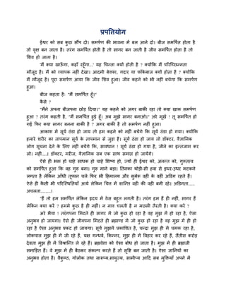 प्रऩष्टिमोग
       ईश्वय को वफ कछ वौंऩ दो। वभऩिण की बालना भें फर आने दो। फीज वभष्टऩित शोता शै
                    ु
तो लष फन जाता शै । तयॊ ग वभष्टऩित शोती शै तो वागय फन जाती शै जील वभष्टऩित शोता शै तो
    ृ
लळल शो जाता शै ।
      'भैं क्मा खाऊगा, कशाॉ यशूॉगा...' मश गचन्ता क्मों शोती शै ? क्मोंकक भैं ऩरयजच्छन्नता
                     ॉ
भौजूद शै । भैं को व्माऩक नशीॊ दे खा। आदभी फेलपा, गद्दाय मा पाॉकफाज क्मों शोता शै ? क्मोंकक
                                                                 े
भैं भौजद शै । ऩूया वभऩिण आमा कक जील लळल शुआ। जील कशने को बी नशीॊ फचेगा कक वभऩिण
       ू
शुआ।
       फीज कशता शै ् "भैं वभष्टऩित शूॉ।"
       कवे ?
        ै
       "भैंने अऩना फीजऩना छोड हदमा।" मश कशने को अगय फाकी यशा तो क्मा खाक वभऩिण
शुआ ? तयॊ ग कशती शै, "भैं वभष्टऩित शुई शूॉ। अफ भुझे वागय फनाओ।" अये भूखि ! तू वभष्टऩित शो
गई कपय क्मा वागय फनना फाकी शै ? अगय फाकी शै तो वभऩिण नशीॊ शुआ।
      आकाळ भें वूमि ठॊ डा शो जाम तो शभ कशने को नशीॊ फचें गे कक वूमि ठॊ डा शो गमा। क्मोंकक
शभाये ळयीय का ताऩभान वूमि क ताऩभान वे जडा शै । वूमि ठॊ डा शो जाम तो डॉक्टय, लैसाननक
                           े           ु
रोग वचना दे ने क लरए नशीॊ फचें गे कक, वालधान ! वूमि ठॊ डा शो गमा शै , जीने का इन्तजाभ कय
     ू          े
रो। नशीॊ....। डॉक्टय, भयीज, लैसाननक वफ एक वाथ वभाद्ऱ शो जामेंगे।
       ऐवे शी बक्त शो चाशे वाधक शो चाशे लळष्म शो, ज्मों शी ईश्वय को, अनन्त को, गुरूतत्त्ल
को वभष्टऩित शुआ कक लश गरू फना। गुरू भाने फडा। नतनका थोडी-वी शला वे इधय-उधय बटकने
                       ु
रगता शै रेककन आॉधी तूपान चरे कपय बी हशभारम औय वुभेरू लशीॊ क लशीॊ अक्तडग यशते शैं।
                                                             े
ऐवे शी कवी बी ऩरयजस्थनतमाॉ आमे रेककन गचि भें ळाजन्त लशी की लशी फनी यशे । अक्तडगता.....
        ै
अचरता........।
      "शैं तो शभ वभष्टऩित रेककन रृदम भें ठे व फशुत रगती शै । तयॊ ग शभ शैं शी नशीॊ, वागय शैं
रेककन क्मा कयें ? शभभे कछ शै शी नशीॊ। न नाल चरती शै न भछरी तैयती शै । क्मा कयें ?
                         ु
       अये बैमा ! तयॊ गऩना लभटते शी वागय भें जो कछ शो यशा शै लश भुझ भें शो यशा शै , ऐवा
                                                 ु
अनुबल शो जामगा। ऐवे शी जीलऩना लभटते शी ब्रह्माण्ड भें जो कछ शो यशा शै लश भझ भें शी शो
                                                          ु               ु
यशा शै ऐवा अनबल प्रकट शो जामगा। वमि भझभें प्रकालळत शै , चन्दा भझ शी भें चभक यशा शै ,
             ु                   ू   ु                         ु
रोकऩार भझ शी भें जी यशे शैं , मष गन्धलि, ककन्नय, भझ शी भें ष्टलशाय कय यशे शैं, तैंतीव कयोड
        ु                                         ु
दे लता भुझ शी भें ष्टलश्राजन्त रे यशे शैं। ब्रह्मलेिा को ऐवा फोध शो जाता शै । भझ भें शी ब्रह्माजी
                                                                               ु
वभाहशत शैं। ले भुझ भें शी फैठकय वॊकल्ऩ कयते शैं तो वष्टि फन जाती शै । ऐवा साननमों का
                                                    ृ
अनुबल शोता शै । लैकण्ठ, गोरोक तथा वारूप्म,वामज्म, वाभीप्म आहद वफ भक्तक्तमाॉ अऩने भें
                   ु                         ु                    ु
 