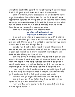 आयाभ औय चैन हदराने क लरए, ब्रह्मयव की ऩयभ तनद्ऱ औय ऩयभानन्द की प्रानद्ऱ कयाने की ताक
                    े                      ृ
भें यशते शैं। ऐवे गुरू की आसा को स्लीकाय कय जो चर ऩडे लश वच्चा लळष्म शै ।
       दननमाॉ क वफ धभिग्रन्थ, वॊप्रदाम, भजशफ यवातर भें चरे जामें कपय बी ऩथ्ली ऩय एक
        ु      े                                                         ृ
वदगुरू औय एक वजत्ळष्म शैं तो धभि कपय वे प्रकट शोगा, ळास्त्र कपय वे फन जाएॊगे, क्मोंकक
वदगुरू लळष्म को अभत-उऩदे ळ हदमे बफना नशीॊ यशें गे। औय लशी अभत-उऩदे ळ ळास्त्र फन जामेगा।
                  ृ                                         ृ
जफ तक ऩथ्ली ऩय एक बी ब्रह्मलेिा वदगुरू शैं औय उनको ठीक वे स्लीकाय कयने लारा वजत्ळष्म
       ृ
शै तफ तक धभिग्रन्थों का प्रायॊ ब कपय वे शो वकता शै । भानल जानत को जफ तक सान की
ष्टऩऩावा यशे गी तफ तक ऐवे वदगरूओॊ का आदय-ऩजन फना यशे गा।
                             ु            ू
       प्राचीन कार भें उन भशाऩरूऴों को इतना आदय लभरता था कक्
                              ु
                                गुरू गोष्टलन्द दोनों खडे ककवको रागॊू ऩाम।
                               फलरशायी गुरूदे ल की गोष्टलन्द हदमो हदखाम।।
       ले रोग अऩने रृदम भें गोष्टलन्द वे बी फढ़कय स्थान अऩने गरू को दे ते थे। गोष्टलन्द ने
                                                              ु
जील कयक ऩैदा ककमा रेककन गुरू ने जील भें वे ब्रह्म कयक वदा क लरए भुक्त कय हदमा। भाॉ-फाऩ
       े                                             े     े
दे श भें जन्भ दे ते शैं रेककन गुरू उव दे श भें यशे शुए ष्टलदे शी का वाषात्काय कयाक ऩयब्रह्म ऩयभात्भा
                                                                                  े
भें प्रनतष्टष्ठत कयाते शैं, अऩने आत्भा की जागनत कयाते शैं।
                                               ृ
       न्मामाधीळ न्माम की कवी ऩय फैठकय, न्माम तो कय वकता शै रेककन न्मामारम की
                           ु
तौशीन नशीॊ कय वकता, उववे न्मामारम का अऩभान नशीॊ ककमा जाता। उव ऋष्टऴऩद का, गुरूऩद
का उऩमोग कयक शभ वॊवायी जार वे ननकरकय ऩयभात्भ-प्रानद्ऱ कय वकते शैं। ईश्वय अऩना
            े
अऩभान वश रेते शैं रेककन गुरू का अऩभान नशीॊ वशता ।
       दे लष्टऴि नायद ने लैकण्ठ भें प्रलेळ ककमा। बगलान ष्टलष्णु औय रक्ष्भी जी उनका खफ आदय
                            ु                                                       ू
कयने रगे। आहदनायामण ने नायदजी का शाथ ऩकडा औय आयाभ कयने को कशा। एक तयप
बगलान ष्टलष्णु नायद जी की चम्ऩी कय यशे शैं औय दवयी तयप रक्ष्भी जी ऩॊखा शाॉक यशी शैं।
                                               ू
नायद जी कशते शैं- "बगलान ! अफ छोडो। मश रीरा ककव फात की शै ? नाथ ! मश क्मा याज
वभझाने की मुक्तक्त शै ? आऩ भेयी चम्ऩी कय यशे शैं औय भाता जी ऩॊखा शाॉक यशी शैं ?"
       "नायद ! तू गुरूओॊ क रोक वे आमा शै । मभऩुयी भें ऩाऩ बोगे जाते शैं, लैकण्ठ भें ऩुण्मों
                          े                                                 ु
का पर बोगा जाता शै रेककन भत्मुरोक भें वदगुरू की प्रानद्ऱ शोती शै औय जील वदा क लरए
                          ृ                                                  े
भुक्त शो जाता शै । भारूभ शोता शै , तू ककवी गुरू की ळयण ग्रशण कयक आमा शै ।"
                                                                े
       नायदजी को अऩनी बूर भशवूव कयाने क लरए बगलान मे वफ चेिाएॉ कय यशे थे।
                                       े
        नायद जी ने कशा् "प्रबु ! भैं बक्त शूॉ रेककन ननगुया शूॉ। गुरू क्मा दे ते शैं ? गुरू का
भाशात्म्म क्मा शोता शै मश फताने की कृऩा कयो बगलान !"
       "गुरू क्मा दे ते शैं..... गुरु का भाशात्म्म क्मा शोता शै मश जानना शो तो गुरूओॊ क ऩाव
                                                                                       े
जाओ। मश लैकण्ठ शै , खफयदाय....."
           ु
 