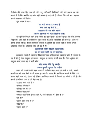 हदखेंगी। जैवे तयॊ ग लभट जाम तो छोटे टाऩू, छोटी-भोटी ककजश्तमाॉ, छोटे भोटे जशाज वफ उवे
अऩने भें हदखेंगे। क्मोंकक लश तयॊ ग नशीॊ, वागय शो गई ऐवे शी जीलत्ल लभटा तो वाया ब्रह्माण्ड
अऩने ब्रह्मस्लरूऩ भें हदखेगा।
       गुरू नानक ने कशा्
                                      भत कयो लणिन शय फेअन्त शै
                                        क्मा जाने लश कवो ये.....
                                                      ै
                                      ब्रह्मसानी की गत कौन फखाने
                                नानक, ब्रह्मसानी की गत ब्रह्मसानी जाने।
       लश बभा-स्लरूऩ शी ऩयभ वख-स्लरूऩ शै । वख=वु+ख। वु भाने वन्दय। ख भाने आकाळ,
           ू                 ु              ु                ु
गचदाकाळ। जील ऐवा शी स्लाबाष्टलक वख स्लरूऩ शै । तयॊ ग स्लाबाष्टलक शी वागय शै । तयॊ ग को
                                 ु
वागय फनना नशीॊ शै , कलर तयॊ गऩना लभटाना शै । तभको ब्रह्म फनना नशीॊ शै, कलर अऩना
                     े                        ु                         े
जीलबाल लभटना शै । जीलबाल लभटा तो ब्रह्म शैं शी।
                                  दे शालबभाने गलरते ष्टलसाते ऩयभात्भनन।
                                  मत्र मत्र भनो मानत तत्र तत्र वभाधम्।।
       दे शाध्माव गरते शी ऩयभात्भा ष्टलसानानन्दघन वजच्चदानन्द ऩयभात्भा भेया शी आत्भा शै ।
लश भैं शी शूॉ। ऐवा अनबल शो जामगा। अनुबल शो जामेगा मे बी ळब्द शैं। कपय अनुबल औय
                     ु
अनुबल कयने लारा मश दो नशीॊ फचें गे।
                                       वोइ जानइ जेहश दे शु जनाई।
                                     जानत तुम्शहश तुम्शइ शोइ जाई।।
       वागय को जानने लारी रशय वागय शो जामेगी। रशय वागय को बरे न जाने, अऩनी
अवलरमत को जान रेगी तो बी वागय शो जामेगी। वागय की अवलरमत जानने क लरमे उवे
                                                               े
ळामद कशीॊ जाना ऩडे, दौडना ऩडे रेककन अवलरमत जानने भें ककतनी दे य रगेगी ? ऐवे शी जील
अऩनी अवलरमत जान रे तो फेडा ऩाय शै ।
       "तुम्शाया क्मा नाभ शै ?"
       "डॉक्टय याभरार।"
       "डॉक्टय कफ फने ?"
       "ग्मायश वार शुए।"
       "ग्मायश वार ऩशरे डॉक्टय नशीॊ थे, भात्र याभरार थे। ठीक शै ?"
       "जी शाॉ।"
       "उवक ऩशरे क्मा थे ?"
           े
       "ष्टलद्याथी।"
       "उवक ऩशरे ?"
           े
 