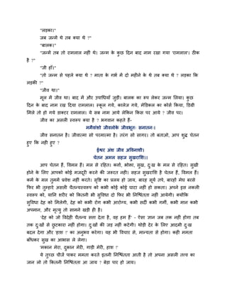 "रडका।"
        जफ जन्भें थे तफ क्मा थे ?"
        "फारक।"
        "जन्भें तफ तो याभरार नशीॊ थे। जन्भ क कछ हदन फाद नाभ यखा गमा 'याभरार'। ठीक
                                            े ु
शै ?"
        "जी शाॉ।"
        "तो जन्भ वे ऩशरे क्मा थे ? भाता क गबि भें दो भशीने क थे तफ क्मा थे ? रडका कक
                                         े                  े
रडकी ?"
        "जील था।"
        भर भें जील था। फाद भें औय उऩागधमाॉ जडीॊ। फारक का रूऩ रेकय जन्भ लरमा। कछ
         ू                                  ु                                 ु
हदन क फाद नाभ यख हदमा याभरार। स्कर गमे , कारेज गमे, भेक्तडकर का कोवि ककमा, क्तडग्री
     े                           ू
लभरे तो शो गमे डाक्टय याभरार। मे वफ नाभ आमे रेककन ककव ऩय आमे ? जील ऩय।
        जील का अवरी स्लरूऩ क्मा शै ? बगलान कशते शैं-
                                भभैलाॊळो जीलरोक जीलबूत् वनातन्।
                                               े
        जील वनातन शै । जीलात्भा वो ऩयभात्भा शै । तयॊ ग वो वागय। तो फताओ, आऩ ळुि चेतन
शुए कक नशी शुए ?
                                      ईश्वय अॊळ जील अष्टलनाळी।
                                     चेतन अभर वशज वुखयालळ।।
        आऩ चेतन शैं, ष्टलभर शैं। भर वे यहशत। किाि, बोक्ता, वुख, द्ख क भर वे यहशत। वुखी
                                                                 ु   े
शोने क लरए आऩको कोई भजदयी कयने की जरूयत नशी। वशज वुखयालळ शै चेतन शैं , ष्टलभर शैं।
      े                ू
कभि क भर तुभभें प्रलेळ नशीॊ कयते। वष्टि का प्ररम शो जाम, फायश वूमि तऩे, फायशों भेघ फयवे
     े                             ृ
कपय बी तुम्शाये अवरी चैतन्मस्लरूऩ को कबी कोई कोई घाटा नशीॊ शो वकता। अऩने इव नकरी
स्लरूऩ को, मानन ळयीय को ककतनी बी वष्टलधा दो कपय बी ननजद्ळॊतता नशीॊ आमेगी। क्मोंकक
                                  ु
वुष्टलधा दे श को लभरेगी, दे श को कबी योग कबी आयोग्म, कबी वदी कबी गभी, कबी भान कबी
अऩभान, औय भत्मु तो वाभने खडी शी शै ।
           ृ
        ‘दे श को जो ष्टलदे शी चैतन्म विा दे ता शै , लश शभ शैं’ – ऐवा सान जफ तक नशीॊ शोगा तफ
तक द्खों वे छटकाया नशीॊ शोगा। द्खों की जड नशीॊ कटे गी। थोडी दे य क लरए आदभी द्ख
    ु        ु                 ु                                  े          ु
फदर दे गा औय 'शाळ !' का अनुबल कये गा। मश बी ष्टलचाय वे, भान्मता वे शोगा। कशी भभता
फाॉधकय वख का आबाव रे रेगा।
        ु
        'भकान भेया, दकान भेयी, गाडी भेयी, शाळ !'
                     ु
        मे तुच्छ चीजें ऩाकय भभता कयते इतनी ननजद्ळॊतता आती शै तो अऩना अवरी तत्त्ल का
जान रो तो ककतनी ननजद्ळॊतता आ जाम ? फेडा ऩाय शो जाम।
 