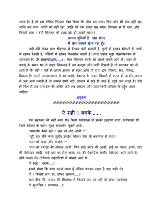 जाता शै । शै तो ब्रह्म रेककन गचन्तन ऐवा ककमा कक जील फन गमा। कपय जील बी माद नशीॊ यशा,
जानत फन गमा। जानत बी नशीॊ यशा, जानत की एक ळाखा फन गमा। गचन्तन वे शी फना, औय
ककववे फना ? उवी गचन्तन को उरट दो। शो जाओ भशान ्।
                                      तभाभ दननमाॉ शै
                                            ु           खेर भेया।
                                      भैं खेर वफको खेरा यशा शूॉ।।
         'लशी भेयी चेतन विा श्रीकृष्ण भें फैठकय फॊवी फजाती शै , किों भें यशकय बोंकती शै , गधों
                                                                 ु
भें यशकय यें कती शै , ऩक्षषमों भें यशकय ककल्रोर कयती शै । वाया वॊवाय भझ चैतन्मस्लरूऩ भें
                                                                      ु
अध्मस्त शै । ॐ आनन्दोऽशभ......। – ऐवा गचन्तन कयक आ जाओ अऩने आऩ भें । ळशय भें
                         ्                      े
कफ्मूि क वभम घय वे फाशय ननकरते शैं तफ फन्दक औय राठी हदखती शै तो बागकय घय भें
        े                                 ू
आते शैं कक नशीॊ ? ऐवे शी अऩने आत्भा वे फाशय आमे तो याग, द्रे ऴ, गचन्ता, बम, ष्टलऴाद,
हदखता शै । अऩने आत्भस्लरूऩ भें आ जाओ, लेदान्त क ऩालन ष्टलचायों भें भस्त शो जाओ। जॊगर
                                               े
भें जफ आग रगती शै तो वमाने शाथी नदी, ताराफ भें खडे शी जाते शैं, भखि जर भयते शैं। ऐवे
                                                                 ू
शी गचि भें जफ याग-द्रे ऴ की अजग्न जरे तफ वाधना औय वत्वॊगरूऩी वरयता भें ऩशुॉच जाना
चाहशए।
                                             अनुक्रभ
                           ॐॐॐॐॐॐॐॐॐॐॐॐॐॐॐॐॐॐॐॐॐ


                                  ऐ याशी ! फचक.......
                                              े
         एक भशात्भा की कशीॊ कथा थी। ककवी धभिळारा भें उनको ठशयामा गमा। धभिळारा थी
ये रले स्टे ळन क ऩाव। वुफश बक्तरोग ऩूछने आमे्
                े
         "फाफाजी! कवा यशा ? यात को नीॊद आमी ?"
                   ै
         "ऩूयी यात भैंने कथा वुनी। उऩदे ळ लभरा। भेया तो कल्माण शो गमा।"
         "यात को कथा औय उऩदे ळ ?"
         "यात को ग्मायश की रोकर आमी। कपय वाढ़े फायश की आमी, ढाई का पास्ट आमा, चाय
की ऩेवेन्जय आमी, वाढ़े चाय का भेर आमा, छ् की ऐक्वप्रेव आमी। ऩेवेन्जय आते जाते थे,
ताॉगे चरते थे। ताॉगेलारे याशदारयमों वे फोरते जाते थे्
         'ऐ बाई ! फचक.....!'
                     े
         शभने वोचा कक कथा कयने जाता शूॉ रेककन फचकय यशना शै लाश लाशी वे।
         'ऐ ! ककनाये रग जा, ठोकय खामगा.....।'
         फात ठीक थी। वॊवाय की बीडबाड वे ककनाये रग जा नशीॊ तो ठोकय खामेगा।
         'ऐ भवाकपय ! वालधान....।'
             ु
 